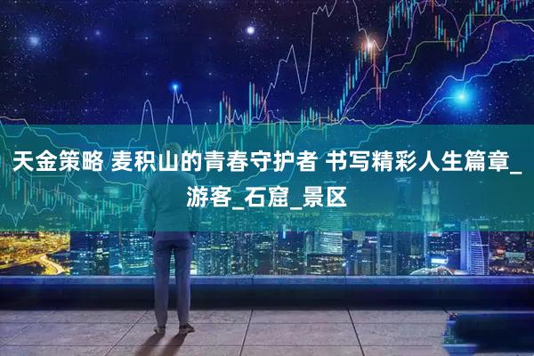 天金策略 麦积山的青春守护者 书写精彩人生篇章_游客_石窟_景区