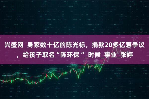 兴盛网  身家数十亿的陈光标，捐款20多亿惹争议，给孩子取名“陈环保“_时候_事业_张婷