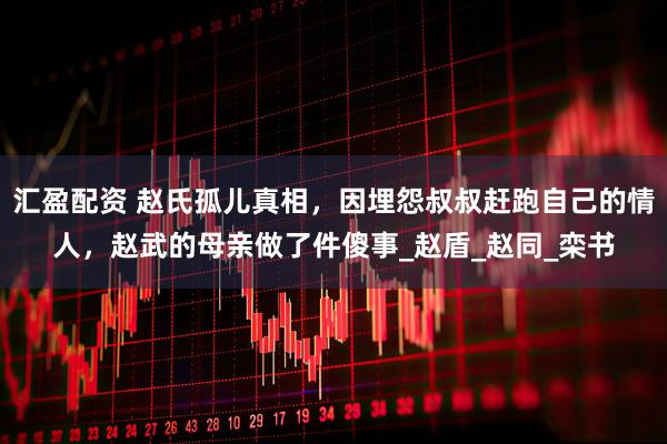 汇盈配资 赵氏孤儿真相，因埋怨叔叔赶跑自己的情人，赵武的母亲做了件傻事_赵盾_赵同_栾书