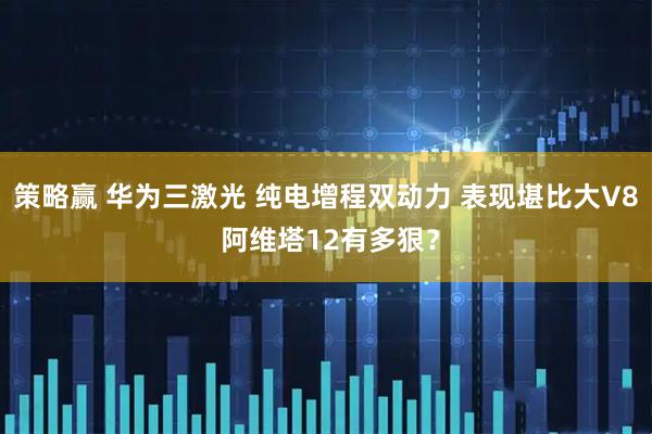 策略赢 华为三激光 纯电增程双动力 表现堪比大V8 阿维塔12有多狠？
