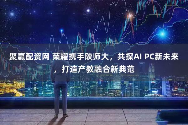 聚赢配资网 荣耀携手陕师大，共探AI PC新未来，打造产教融合新典范