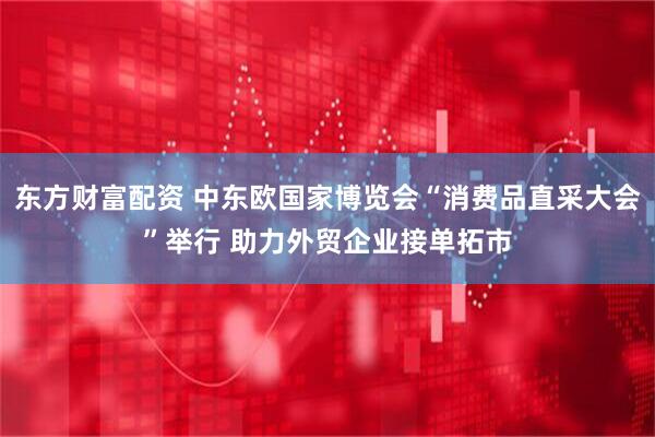 东方财富配资 中东欧国家博览会“消费品直采大会”举行 助力外贸企业接单拓市