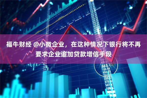 福牛财经 @小微企业，在这种情况下银行将不再要求企业追加贷款增信手段