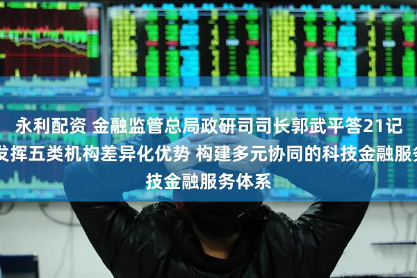 永利配资 金融监管总局政研司司长郭武平答21记者： 发挥五类机构差异化优势 构建多元协同的科技金融服务体系