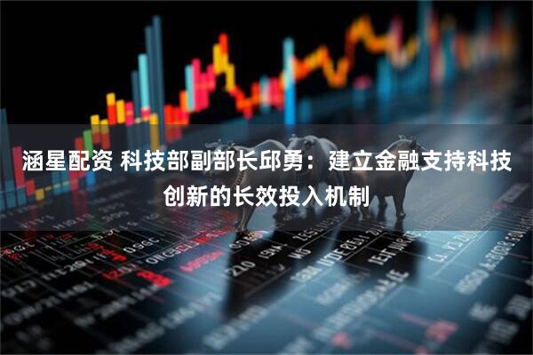 涵星配资 科技部副部长邱勇：建立金融支持科技创新的长效投入机制