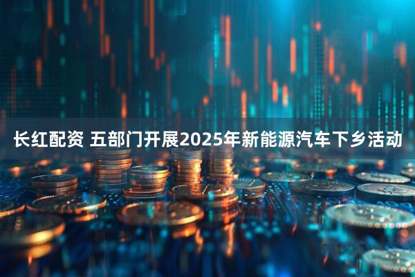 长红配资 五部门开展2025年新能源汽车下乡活动