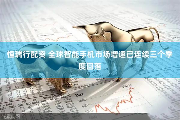 恒瑞行配资 全球智能手机市场增速已连续三个季度回落