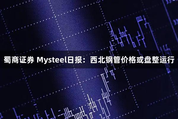 蜀商证券 Mysteel日报：西北钢管价格或盘整运行