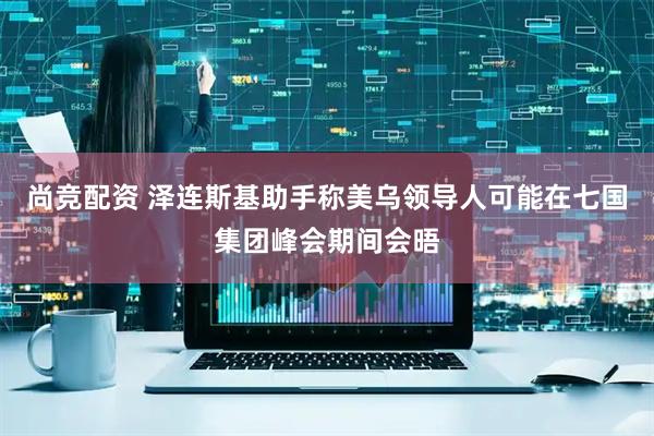 尚竞配资 泽连斯基助手称美乌领导人可能在七国集团峰会期间会晤