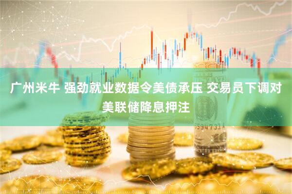 广州米牛 强劲就业数据令美债承压 交易员下调对美联储降息押注