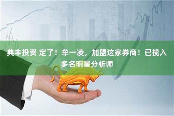 典丰投资 定了！牟一凌，加盟这家券商！已揽入多名明星分析师