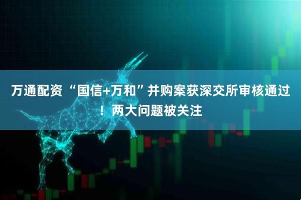 万通配资 “国信+万和”并购案获深交所审核通过！两大问题被关注
