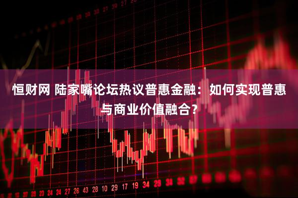 恒财网 陆家嘴论坛热议普惠金融：如何实现普惠与商业价值融合？