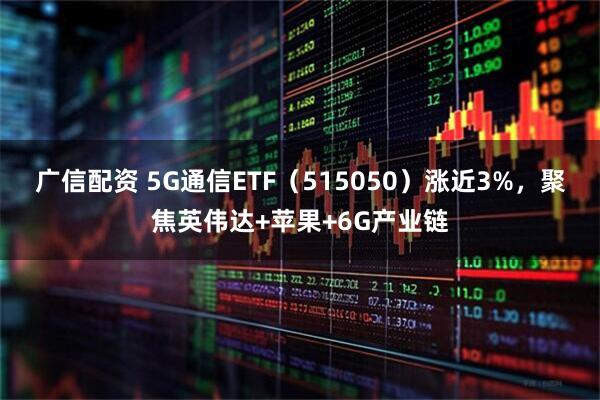 广信配资 5G通信ETF（515050）涨近3%，聚焦英伟达+苹果+6G产业链