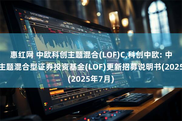 惠红网 中欧科创主题混合(LOF)C,科创中欧: 中欧科创主题混合型证券投资基金(LOF)更新招募说明书(2025年7月)
