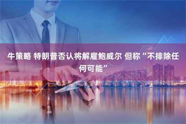 牛策略 特朗普否认将解雇鲍威尔 但称“不排除任何可能”