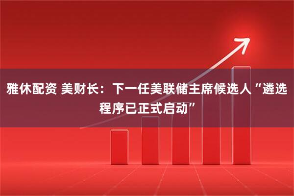 雅休配资 美财长：下一任美联储主席候选人“遴选程序已正式启动”