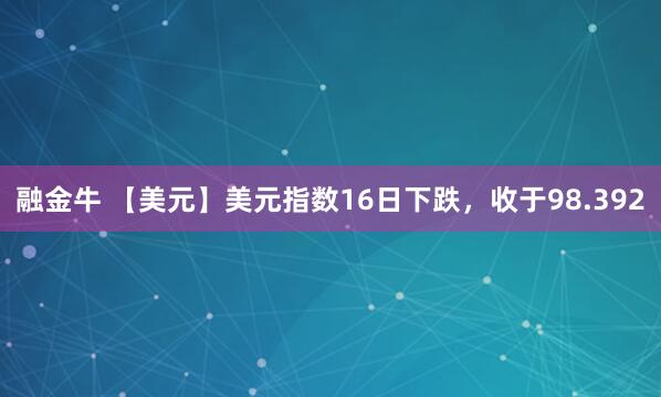 融金牛 【美元】美元指数16日下跌，收于98.392