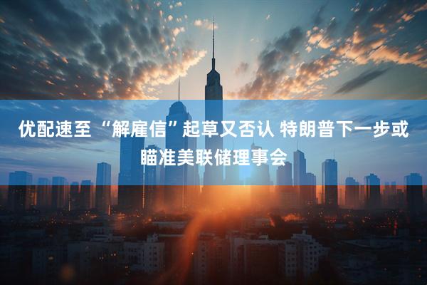 优配速至 “解雇信”起草又否认 特朗普下一步或瞄准美联储理事会