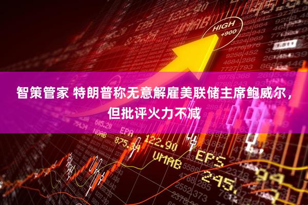 智策管家 特朗普称无意解雇美联储主席鲍威尔，但批评火力不减
