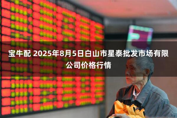 宝牛配 2025年8月5日白山市星泰批发市场有限公司价格行情
