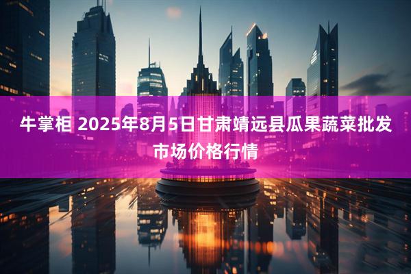 牛掌柜 2025年8月5日甘肃靖远县瓜果蔬菜批发市场价格行情