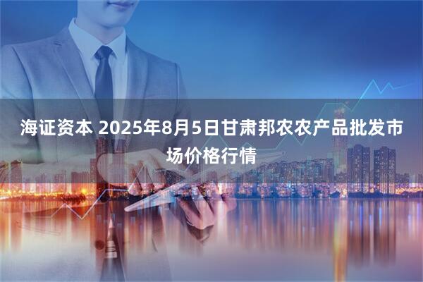 海证资本 2025年8月5日甘肃邦农农产品批发市场价格行情