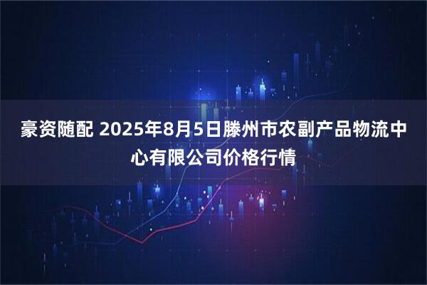 豪资随配 2025年8月5日滕州市农副产品物流中心有限公司价格行情