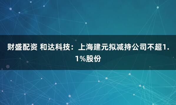 财盛配资 和达科技：上海建元拟减持公司不超1.1%股份