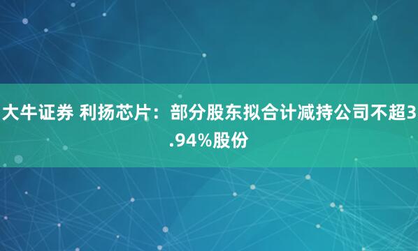 大牛证券 利扬芯片：部分股东拟合计减持公司不超3.94%股份