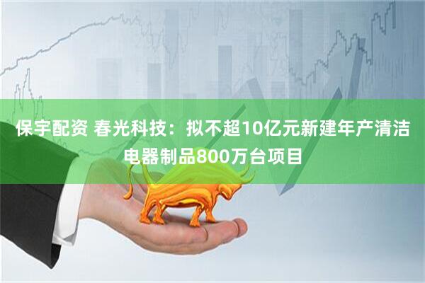 保宇配资 春光科技：拟不超10亿元新建年产清洁电器制品800万台项目