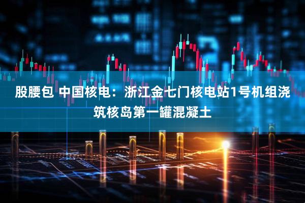 股腰包 中国核电：浙江金七门核电站1号机组浇筑核岛第一罐混凝土