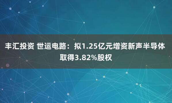 丰汇投资 世运电路：拟1.25亿元增资新声半导体 取得3.82%股权