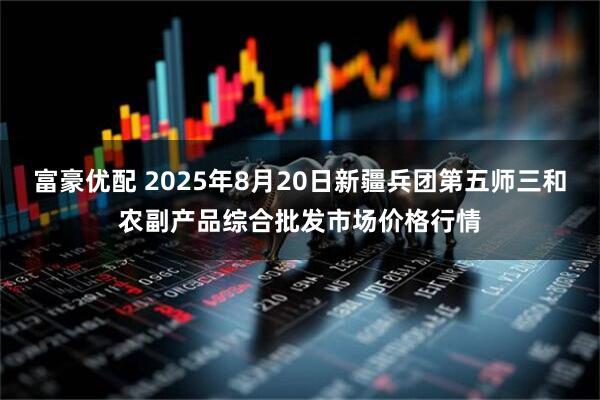 富豪优配 2025年8月20日新疆兵团第五师三和农副产品综合批发市场价格行情