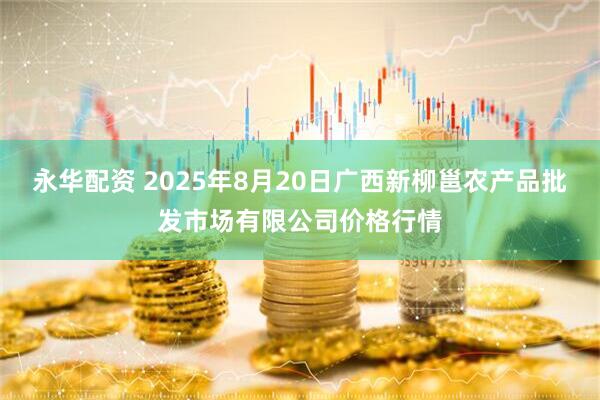 永华配资 2025年8月20日广西新柳邕农产品批发市场有限公司价格行情
