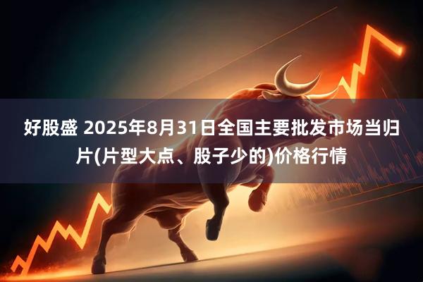 好股盛 2025年8月31日全国主要批发市场当归片(片型大点、股子少的)价格行情
