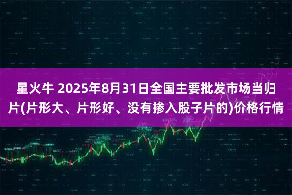 星火牛 2025年8月31日全国主要批发市场当归片(片形大、片形好、没有掺入股子片的)价格行情