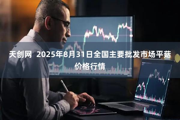 天创网  2025年8月31日全国主要批发市场平菇价格行情