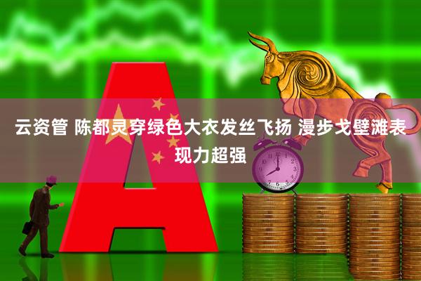 云资管 陈都灵穿绿色大衣发丝飞扬 漫步戈壁滩表现力超强