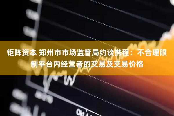 钜阵资本 郑州市市场监管局约谈携程：不合理限制平台内经营者的交易及交易价格