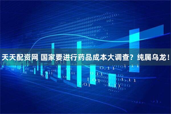 天天配资网 国家要进行药品成本大调查？纯属乌龙！