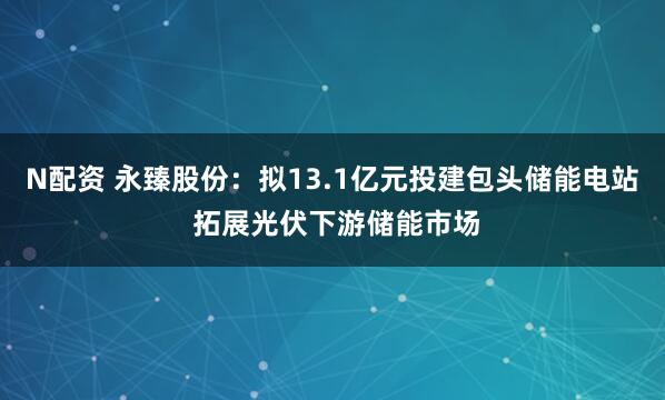 N配资 永臻股份：拟13.1亿元投建包头储能电站 拓展光伏下游储能市场