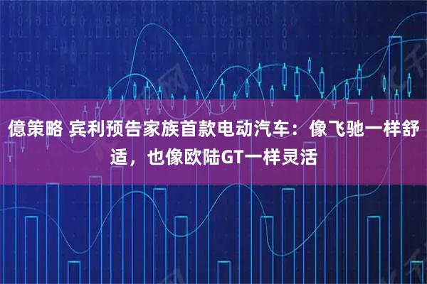 億策略 宾利预告家族首款电动汽车：像飞驰一样舒适，也像欧陆GT一样灵活