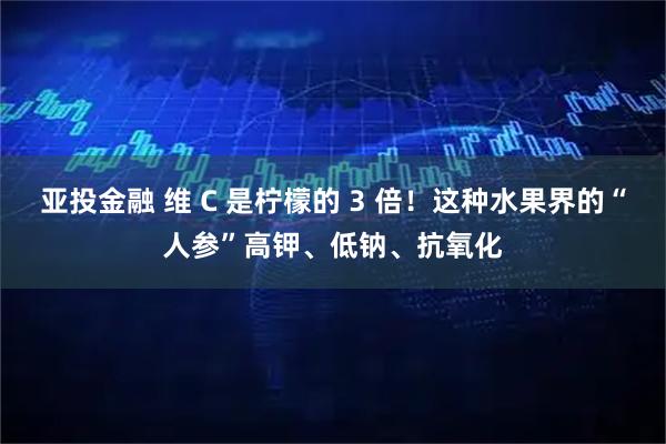 亚投金融 维 C 是柠檬的 3 倍！这种水果界的“人参”高钾、低钠、抗氧化