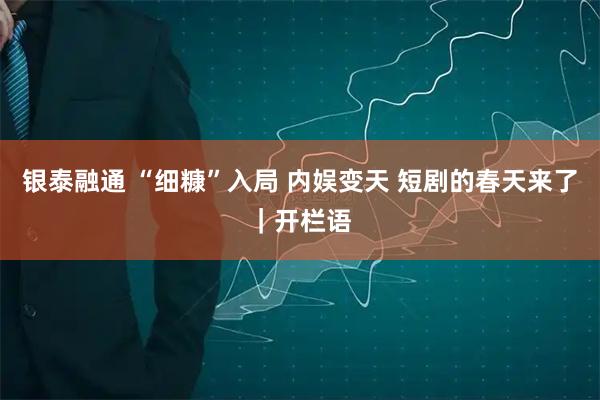 银泰融通 “细糠”入局 内娱变天 短剧的春天来了｜开栏语