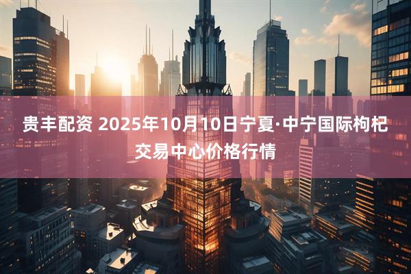 贵丰配资 2025年10月10日宁夏·中宁国际枸杞交易中心价格行情