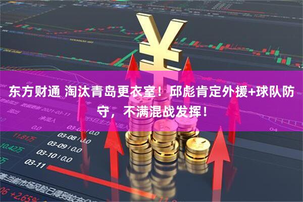 东方财通 淘汰青岛更衣室!邱彪肯定外援+球队防守,不满混战发挥!