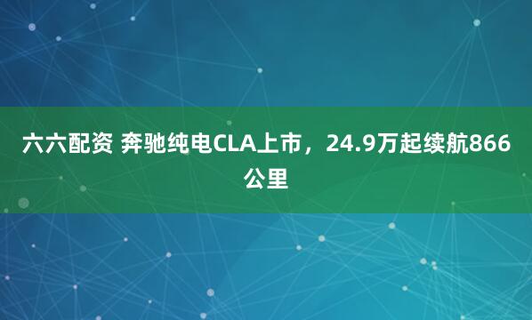 六六配资 奔驰纯电CLA上市,24.9万起续航866公里