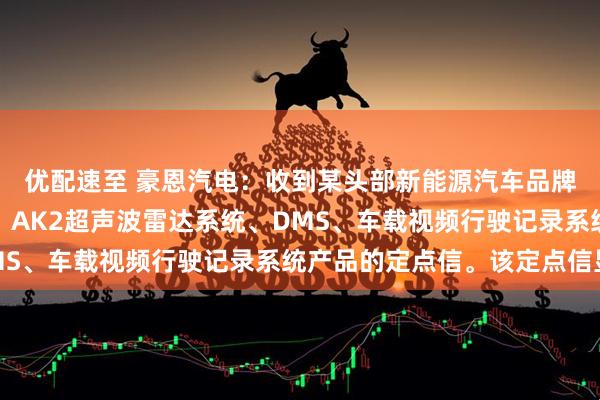 优配速至 豪恩汽电：收到某头部新能源汽车品牌的全景视觉感知系统、AK2超声波雷达系统、DMS、车载视频行驶记录系统产品的定点信。该定点信显