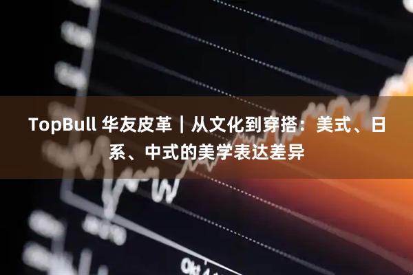 TopBull 华友皮革|从文化到穿搭:美式、日系、中式的美学表达差异